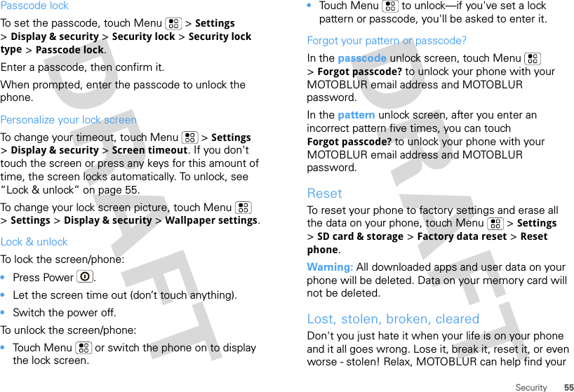55SecurityPasscode lockTo set the passcode, touch Menu  &gt; Settings &gt;Display &amp; security &gt; Security lock &gt; Security lock type &gt; Passcode lock.Enter a passcode, then confirm it.When prompted, enter the passcode to unlock the phone.Personalize your lock screenTo change your timeout, touch Menu  &gt; Settings &gt;Display &amp; security &gt; Screen timeout. If you don&apos;t touch the screen or press any keys for this amount of time, the screen locks automatically. To unlock, see “Lock &amp; unlock” on page 55.To change your lock screen picture, touch Menu  &gt;Settings &gt; Display &amp; security &gt; Wallpaper settings.Lock &amp; unlockTo lock the screen/phone: •Press Power .•Let the screen time out (don’t touch anything).•Switch the power off.To unlock the screen/phone: •Touch Menu  or switch the phone on to display the lock screen.•Touch Menu  to unlock—if you&apos;ve set a lock pattern or passcode, you&apos;ll be asked to enter it.Forgot your pattern or passcode?In the passcode unlock screen, touch Menu  &gt;Forgot passcode? to unlock your phone with your MOTOBLUR email address and MOTOBLUR password.In the pattern unlock screen, after you enter an incorrect pattern five times, you can touch Forgot passcode? to unlock your phone with your MOTOBLUR email address and MOTOBLUR password.ResetTo reset your phone to factory settings and erase all the data on your phone, touch Menu  &gt; Settings &gt;SD card &amp; storage &gt; Factory data reset &gt; Reset phone.Warning: All downloaded apps and user data on your phone will be deleted. Data on your memory card will not be deleted.Lost, stolen, broken, clearedDon&apos;t you just hate it when your life is on your phone and it all goes wrong. Lose it, break it, reset it, or even worse - stolen! Relax, MOTOBLUR can help find your 