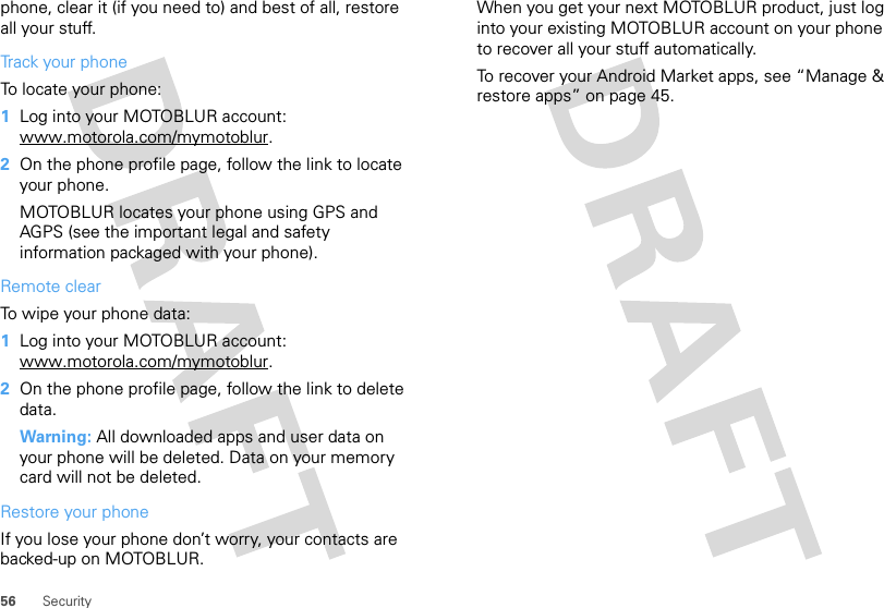 56 Securityphone, clear it (if you need to) and best of all, restore all your stuff. Track your phoneTo locate your phone:   1Log into your MOTOBLUR account: www.motorola.com/mymotoblur.2On the phone profile page, follow the link to locate your phone.MOTOBLUR locates your phone using GPS and AGPS (see the important legal and safety information packaged with your phone).Remote clearTo wipe your phone data:  1Log into your MOTOBLUR account: www.motorola.com/mymotoblur.2On the phone profile page, follow the link to delete data.Warning: All downloaded apps and user data on your phone will be deleted. Data on your memory card will not be deleted.Restore your phoneIf you lose your phone don’t worry, your contacts are backed-up on MOTOBLUR.When you get your next MOTOBLUR product, just log into your existing MOTOBLUR account on your phone to recover all your stuff automatically.To recover your Android Market apps, see “Manage &amp; restore apps” on page 45.