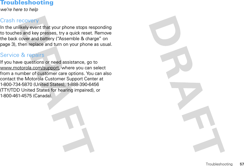 57TroubleshootingTroubleshootingwe’re here to helpCrash recoveryIn the unlikely event that your phone stops responding to touches and key presses, try a quick reset. Remove the back cover and battery (“Assemble &amp; charge” on page 3), then replace and turn on your phone as usual.Service &amp; repairsIf you have questions or need assistance, go to www.motorola.com/support, where you can select from a number of customer care options. You can also contact the Motorola Customer Support Center at 1-800-734-5870 (United States), 1-888-390-6456 (TTY/TDD United States for hearing impaired), or 1-800-461-4575 (Canada).