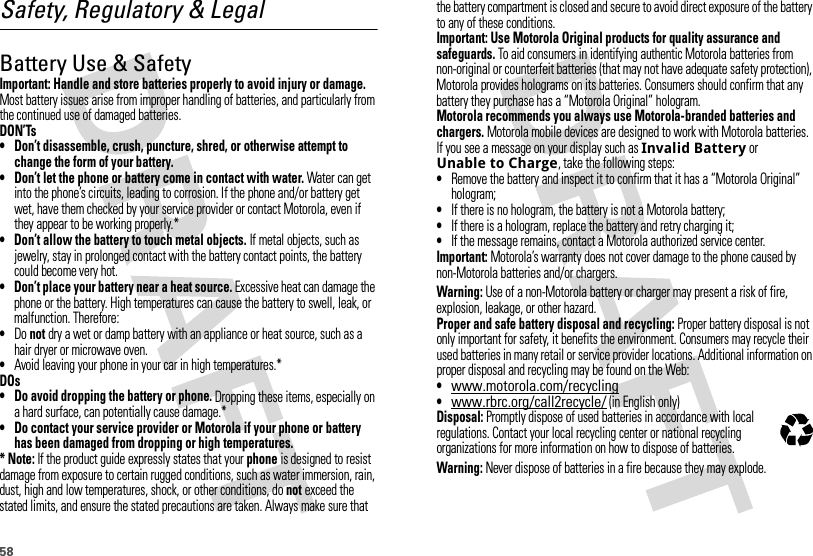 58Safety, Regulatory &amp; LegalBattery Use &amp; SafetyBatter y Use &amp; SafetyImportant: Handle and store batteries properly to avoid injury or damage. Most battery issues arise from improper handling of batteries, and particularly from the continued use of damaged batteries.DON’Ts• Don’t disassemble, crush, puncture, shred, or otherwise attempt to change the form of your battery.• Don’t let the phone or battery come in contact with water. Water can get into the phone’s circuits, leading to corrosion. If the phone and/or battery get wet, have them checked by your service provider or contact Motorola, even if they appear to be working properly.*• Don’t allow the battery to touch metal objects. If metal objects, such as jewelry, stay in prolonged contact with the battery contact points, the battery could become very hot.• Don’t place your battery near a heat source. Excessive heat can damage the phone or the battery. High temperatures can cause the battery to swell, leak, or malfunction. Therefore:•Do not dry a wet or damp battery with an appliance or heat source, such as a hair dryer or microwave oven.•Avoid leaving your phone in your car in high temperatures.*DOs• Do avoid dropping the battery or phone. Dropping these items, especially on a hard surface, can potentially cause damage.*• Do contact your service provider or Motorola if your phone or battery has been damaged from dropping or high temperatures.* Note: If the product guide expressly states that your phone is designed to resist damage from exposure to certain rugged conditions, such as water immersion, rain, dust, high and low temperatures, shock, or other conditions, do not exceed the stated limits, and ensure the stated precautions are taken. Always make sure that the battery compartment is closed and secure to avoid direct exposure of the battery to any of these conditions.Important: Use Motorola Original products for quality assurance and safeguards. To aid consumers in identifying authentic Motorola batteries from non-original or counterfeit batteries (that may not have adequate safety protection), Motorola provides holograms on its batteries. Consumers should confirm that any battery they purchase has a “Motorola Original” hologram.Motorola recommends you always use Motorola-branded batteries and chargers. Motorola mobile devices are designed to work with Motorola batteries. If you see a message on your display such as Invalid Battery or Unable to Charge, take the following steps:•Remove the battery and inspect it to confirm that it has a “Motorola Original” hologram;•If there is no hologram, the battery is not a Motorola battery;•If there is a hologram, replace the battery and retry charging it;•If the message remains, contact a Motorola authorized service center.Important: Motorola’s warranty does not cover damage to the phone caused by non-Motorola batteries and/or chargers.Warning: Use of a non-Motorola battery or charger may present a risk of fire, explosion, leakage, or other hazard.Proper and safe battery disposal and recycling: Proper battery disposal is not only important for safety, it benefits the environment. Consumers may recycle their used batteries in many retail or service provider locations. Additional information on proper disposal and recycling may be found on the Web:•www.motorola.com/recycling•www.rbrc.org/call2recycle/ (in English only)Disposal: Promptly dispose of used batteries in accordance with local regulations. Contact your local recycling center or national recycling organizations for more information on how to dispose of batteries.Warning: Never dispose of batteries in a fire because they may explode.032375o