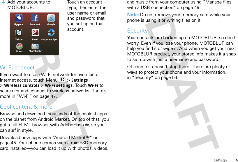 5Let’s goWi-Fi connectIf you want to use a Wi-Fi network for even faster Internet access, touch Menu  &gt; Settings &gt;Wireless controls &gt; Wi-Fi settings. Touch Wi-Fi to search for and connect to wireless networks. There’s more in “Wi-Fi” on page 47.Cool content &amp; moreBrowse and download thousands of the coolest apps on the planet from Android Market. On top of that, you get a full HTML browser with AdobeFlash ®, so you can surf in style.Download new apps with “Android Market™” on page 45. Your phone comes with a microSD memory card installed—you can load it up with photos, videos, 4Add your accounts to MOTOBLUR.Touch an account type, then enter the user name or email and password that you set up on that account.Twitter Corporate SyncEmailFacebookMyspace GooglePicasa Photobucketand music from your computer using “Manage files with a USB connection” on page 49.Note: Do not remove your memory card while your phone is using it or writing files on it.SecurityYour contacts are backed-up on MOTOBLUR, so don’t worry. Even if you lose your phone, MOTOBLUR can help you find it or wipe it. And when you get your next MOTOBLUR product, your stored info makes it a snap to set up with just a username and password.Of course it doesn&apos;t stop there. There are plenty of ways to protect your phone and your information, in “Security” on page 54.