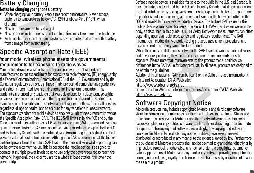59Battery ChargingBatter y ChargingNotes for charging your phone’s battery:•When charging your battery, keep it near room temperature. Never expose batteries to temperatures below 0°C (32°F) or above 45°C (113°F) when charging.•New batteries are not fully charged.•New batteries or batteries stored for a long time may take more time to charge.•Motorola batteries and charging systems have circuitry that protects the battery from damage from overcharging.Specific Absorption Rate (IEEE)SAR (IEEE)Your model wireless phone meets the governmental requirements for exposure to radio waves.Your mobile device is a radio transmitter and receiver. It is designed and manufactured to not exceed limits for exposure to radio frequency (RF) energy set by the Federal Communications Commission (FCC) of the U.S. Government and by the Canadian regulatory authorities. These limits are part of comprehensive guidelines and establish permitted levels of RF energy for the general population. The guidelines are based on standards that were developed by independent scientific organizations through periodic and thorough evaluation of scientific studies. The standards include a substantial safety margin designed for the safety of all persons, regardless of age or health, and to account for any variations in measurements.The exposure standard for mobile devices employs a unit of measurement known as the Specific Absorption Rate (SAR). The IEEE SAR limit set by the FCC and by the Canadian regulatory authorities is 1.6 watts per kilogram (W/kg), averaged over one gram of tissue. Tests for SAR are conducted using procedures accepted by the FCC and by Industry Canada with the mobile device transmitting at its highest certified power level in all tested frequencies. Although the SAR is determined at the highest certified power level, the actual SAR level of the mobile device while operating can be below the maximum value. This is because the mobile device is designed to operate at multiple power levels so as to use only the power required to reach the network. In general, the closer you are to a wireless base station, the lower the power output.Before a mobile device is available for sale to the public in the U.S. and Canada, it must be tested and certified to the FCC and Industry Canada that it does not exceed the limit established by each government for safe exposure. The tests are performed in positions and locations (e.g., at the ear and worn on the body) submitted to the FCC and available for review by Industry Canada. The highest SAR value for this mobile device when tested for use at the ear is 1.18 W/kg, and when worn on the body, as described in this guide, is 1.38 W/kg. Body-worn measurements can differ, depending upon available accessories and regulatory requirements. The SAR information includes the Motorola testing protocol, assessment procedure, and measurement uncertainty range for this product.While there may be differences between the SAR levels of various mobile devices and at various positions, they meet the governmental requirements for safe exposure. Please note that improvements to this product model could cause differences in the SAR value for later products; in all cases, products are designed to be within the guidelines.Additional information on SAR can be found on the Cellular Telecommunications &amp; Internet Association (CTIA) Web site:http://www.phonefacts.netor the Canadian Wireless Telecommunications Association (CWTA) Web site:http://www.cwta.caSoftware Copyright NoticeSoftware Copyright NoticeMotorola products may include copyrighted Motorola and third-party software stored in semiconductor memories or other media. Laws in the United States and other countries preserve for Motorola and third-party software providers certain exclusive rights for copyrighted software, such as the exclusive rights to distribute or reproduce the copyrighted software. Accordingly, any copyrighted software contained in Motorola products may not be modified, reverse-engineered, distributed, or reproduced in any manner to the extent allowed by law. Furthermore, the purchase of Motorola products shall not be deemed to grant either directly or by implication, estoppel, or otherwise, any license under the copyrights, patents, or patent applications of Motorola or any third-party software provider, except for the normal, non-exclusive, royalty-free license to use that arises by operation of law in the sale of a product.