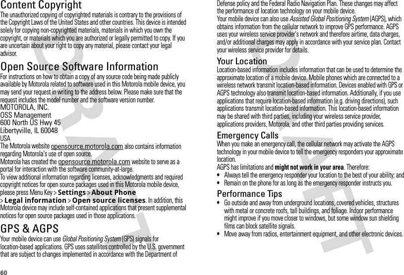 60Content CopyrightContent  CopyrightThe unauthorized copying of copyrighted materials is contrary to the provisions of the Copyright Laws of the United States and other countries. This device is intended solely for copying non-copyrighted materials, materials in which you own the copyright, or materials which you are authorized or legally permitted to copy. If you are uncertain about your right to copy any material, please contact your legal advisor.Open Source Software InformationOSS InformationFor instructions on how to obtain a copy of any source code being made publicly available by Motorola related to software used in this Motorola mobile device, you may send your request in writing to the address below. Please make sure that the request includes the model number and the software version number.MOTOROLA, INC.OSS Management600 North US Hwy 45Libertyville, IL 60048USAThe Motorola website opensource.motorola.com also contains information regarding Motorola&apos;s use of open source.Motorola has created the opensource.motorola.com website to serve as a portal for interaction with the software community-at-large.To view additional information regarding licenses, acknowledgments and required copyright notices for open source packages used in this Motorola mobile device, please press Menu Key &gt;Settings &gt;About Phone &gt;Legal information &gt;Open source licenses. In addition, this Motorola device may include self-contained applications that present supplemental notices for open source packages used in those applications.GPS &amp; AGPSGPS &amp; AGPSYour mobile device can use Global Positioning System (GPS) signals for location-based applications. GPS uses satellites controlled by the U.S. government that are subject to changes implemented in accordance with the Department of Defense policy and the Federal Radio Navigation Plan. These changes may affect the performance of location technology on your mobile device.Your mobile device can also use Assisted Global Positioning System (AGPS), which obtains information from the cellular network to improve GPS performance. AGPS uses your wireless service provider&apos;s network and therefore airtime, data charges, and/or additional charges may apply in accordance with your service plan. Contact your wireless service provider for details.Your LocationLocation-based information includes information that can be used to determine the approximate location of a mobile device. Mobile phones which are connected to a wireless network transmit location-based information. Devices enabled with GPS or AGPS technology also transmit location-based information. Additionally, if you use applications that require location-based information (e.g. driving directions), such applications transmit location-based information. This location-based information may be shared with third parties, including your wireless service provider, applications providers, Motorola, and other third parties providing services.Emergency CallsWhen you make an emergency call, the cellular network may activate the AGPS technology in your mobile device to tell the emergency responders your approximate location.AGPS has limitations and might not work in your area. Therefore:•Always tell the emergency responder your location to the best of your ability; and•Remain on the phone for as long as the emergency responder instructs you.Performance Tips•Go outside and away from underground locations, covered vehicles, structures with metal or concrete roofs, tall buildings, and foliage. Indoor performance might improve if you move closer to windows, but some window sun shielding films can block satellite signals.•Move away from radios, entertainment equipment, and other electronic devices.