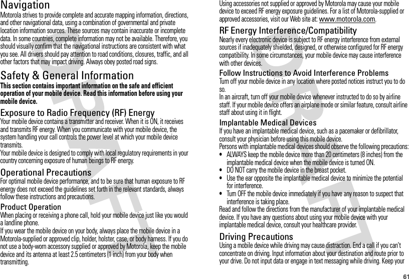 61NavigationNavigationMotorola strives to provide complete and accurate mapping information, directions, and other navigational data, using a combination of governmental and private location information sources. These sources may contain inaccurate or incomplete data. In some countries, complete information may not be available. Therefore, you should visually confirm that the navigational instructions are consistent with what you see. All drivers should pay attention to road conditions, closures, traffic, and all other factors that may impact driving. Always obey posted road signs.Safety &amp; General InformationSafety InformationThis section contains important information on the safe and efficient operation of your mobile device. Read this information before using your mobile device.Exposure to Radio Frequency (RF) EnergyYour mobile device contains a transmitter and receiver. When it is ON, it receives and transmits RF energy. When you communicate with your mobile device, the system handling your call controls the power level at which your mobile device transmits.Your mobile device is designed to comply with local regulatory requirements in your country concerning exposure of human beings to RF energy.Operational PrecautionsFor optimal mobile device performance, and to be sure that human exposure to RF energy does not exceed the guidelines set forth in the relevant standards, always follow these instructions and precautions.Product OperationWhen placing or receiving a phone call, hold your mobile device just like you would a landline phone.If you wear the mobile device on your body, always place the mobile device in a Motorola-supplied or approved clip, holder, holster, case, or body harness. If you do not use a body-worn accessory supplied or approved by Motorola, keep the mobile device and its antenna at least 2.5 centimeters (1 inch) from your body when transmitting.Using accessories not supplied or approved by Motorola may cause your mobile device to exceed RF energy exposure guidelines. For a list of Motorola-supplied or approved accessories, visit our Web site at: www.motorola.com.RF Energy Interference/CompatibilityNearly every electronic device is subject to RF energy interference from external sources if inadequately shielded, designed, or otherwise configured for RF energy compatibility. In some circumstances, your mobile device may cause interference with other devices.Follow Instructions to Avoid Interference ProblemsTurn off your mobile device in any location where posted notices instruct you to do so.In an aircraft, turn off your mobile device whenever instructed to do so by airline staff. If your mobile device offers an airplane mode or similar feature, consult airline staff about using it in flight.Implantable Medical DevicesIf you have an implantable medical device, such as a pacemaker or defibrillator, consult your physician before using this mobile device.Persons with implantable medical devices should observe the following precautions:•ALWAYS keep the mobile device more than 20 centimeters (8 inches) from the implantable medical device when the mobile device is turned ON.•DO NOT carry the mobile device in the breast pocket.•Use the ear opposite the implantable medical device to minimize the potential for interference.•Turn OFF the mobile device immediately if you have any reason to suspect that interference is taking place.Read and follow the directions from the manufacturer of your implantable medical device. If you have any questions about using your mobile device with your implantable medical device, consult your healthcare provider.Driving PrecautionsUsing a mobile device while driving may cause distraction. End a call if you can’t concentrate on driving. Input information about your destination and route prior to your drive. Do not input data or engage in text messaging while driving. Keep your 