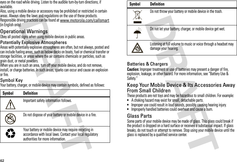 62eyes on the road while driving. Listen to the audible turn-by-turn directions, if available.Also, using a mobile device or accessory may be prohibited or restricted in certain areas. Always obey the laws and regulations on the use of these products.Responsible driving practices can be found at www.motorola.com/callsmart (in English only).Operational WarningsObey all posted signs when using mobile devices in public areas.Potentially Explosive AtmospheresAreas with potentially explosive atmospheres are often, but not always, posted and can include fueling areas, such as below decks on boats, fuel or chemical transfer or storage facilities, or areas where the air contains chemicals or particles, such as grain dust, or metal powders.When you are in such an area, turn off your mobile device, and do not remove, install, or charge batteries. In such areas, sparks can occur and cause an explosion or fire.Symbol KeyYour battery, charger, or mobile device may contain symbols, defined as follows:Symbol DefinitionImportant safety information follows.Do not dispose of your battery or mobile device in a fire.Your battery or mobile device may require recycling in accordance with local laws. Contact your local regulatory authorities for more information.032374o032376o032375oBatteries &amp; ChargersCaution: Improper treatment or use of batteries may present a danger of fire, explosion, leakage, or other hazard. For more information, see “Battery Use &amp; Safety.”Keep Your Mobile Device &amp; Its Accessories Away From Small ChildrenThese products are not toys and may be hazardous to small children. For example:•A choking hazard may exist for small, detachable parts.•Improper use could result in loud sounds, possibly causing hearing injury.•Improperly handled batteries could overheat and cause a burn.Glass PartsSome parts of your mobile device may be made of glass. This glass could break if the product is dropped on a hard surface or receives a substantial impact. If glass breaks, do not touch or attempt to remove. Stop using your mobile device until the glass is replaced by a qualified service center.Do not throw your battery or mobile device in the trash.Do not let your battery, charger, or mobile device get wet.Listening at full volume to music or voice through a headset may damage your hearing.Symbol Definition