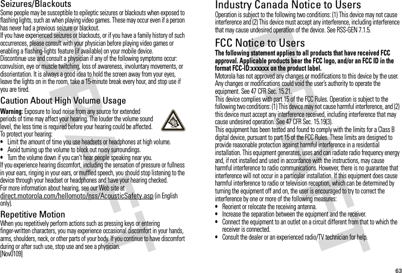 63Seizures/BlackoutsSome people may be susceptible to epileptic seizures or blackouts when exposed to flashing lights, such as when playing video games. These may occur even if a person has never had a previous seizure or blackout.If you have experienced seizures or blackouts, or if you have a family history of such occurrences, please consult with your physician before playing video games or enabling a flashing-lights feature (if available) on your mobile device.Discontinue use and consult a physician if any of the following symptoms occur: convulsion, eye or muscle twitching, loss of awareness, involuntary movements, or disorientation. It is always a good idea to hold the screen away from your eyes, leave the lights on in the room, take a 15-minute break every hour, and stop use if you are tired.Caution About High Volume UsageWarning: Exposure to loud noise from any source for extended periods of time may affect your hearing. The louder the volume sound level, the less time is required before your hearing could be affected. To protect your hearing:•Limit the amount of time you use headsets or headphones at high volume.•Avoid turning up the volume to block out noisy surroundings.•Turn the volume down if you can’t hear people speaking near you.If you experience hearing discomfort, including the sensation of pressure or fullness in your ears, ringing in your ears, or muffled speech, you should stop listening to the device through your headset or headphones and have your hearing checked.For more information about hearing, see our Web site at direct.motorola.com/hellomoto/nss/AcousticSafety.asp (in English only).Repetitive MotionWhen you repetitively perform actions such as pressing keys or entering finger-written characters, you may experience occasional discomfort in your hands, arms, shoulders, neck, or other parts of your body. If you continue to have discomfort during or after such use, stop use and see a physician.[Nov0109]Industry Canada Notice to UsersIndust ry Cana da NoticeOperation is subject to the following two conditions: (1) This device may not cause interference and (2) This device must accept any interference, including interference that may cause undesired operation of the device. See RSS-GEN 7.1.5.FCC Notice to UsersFCC NoticeThe following statement applies to all products that have received FCC approval. Applicable products bear the FCC logo, and/or an FCC ID in the format FCC-ID:xxxxxx on the product label.Motorola has not approved any changes or modifications to this device by the user. Any changes or modifications could void the user’s authority to operate the equipment. See 47 CFR Sec. 15.21.This device complies with part 15 of the FCC Rules. Operation is subject to the following two conditions: (1) This device may not cause harmful interference, and (2) this device must accept any interference received, including interference that may cause undesired operation. See 47 CFR Sec. 15.19(3).This equipment has been tested and found to comply with the limits for a Class B digital device, pursuant to part 15 of the FCC Rules. These limits are designed to provide reasonable protection against harmful interference in a residential installation. This equipment generates, uses and can radiate radio frequency energy and, if not installed and used in accordance with the instructions, may cause harmful interference to radio communications. However, there is no guarantee that interference will not occur in a particular installation. If this equipment does cause harmful interference to radio or television reception, which can be determined by turning the equipment off and on, the user is encouraged to try to correct the interference by one or more of the following measures:•Reorient or relocate the receiving antenna.•Increase the separation between the equipment and the receiver.•Connect the equipment to an outlet on a circuit different from that to which the receiver is connected.•Consult the dealer or an experienced radio/TV technician for help.