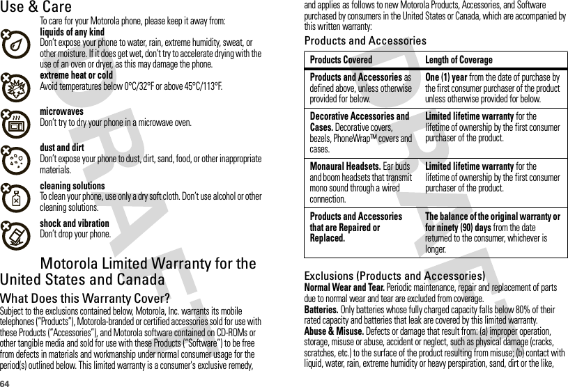 64Use &amp; CareUse &amp; CareTo care for your Motorola phone, please keep it away from:liquids of any kindDon’t expose your phone to water, rain, extreme humidity, sweat, or other moisture. If it does get wet, don’t try to accelerate drying with the use of an oven or dryer, as this may damage the phone.extreme heat or coldAvoid temperatures below 0°C/32°F or above 45°C/113°F.microwavesDon’t try to dry your phone in a microwave oven.dust and dirtDon’t expose your phone to dust, dirt, sand, food, or other inappropriate materials.cleaning solutionsTo clean your phone, use only a dry soft cloth. Don’t use alcohol or other cleaning solutions.shock and vibrationDon’t drop your phone.Motorola Limited Warranty for the United States and CanadaWa rr a n t yWhat Does this Warranty Cover?Subject to the exclusions contained below, Motorola, Inc. warrants its mobile telephones (“Products”), Motorola-branded or certified accessories sold for use with these Products (“Accessories”), and Motorola software contained on CD-ROMs or other tangible media and sold for use with these Products (“Software”) to be free from defects in materials and workmanship under normal consumer usage for the period(s) outlined below. This limited warranty is a consumer&apos;s exclusive remedy, and applies as follows to new Motorola Products, Accessories, and Software purchased by consumers in the United States or Canada, which are accompanied by this written warranty:Products and AccessoriesExclusions (Products and Accessories)Normal Wear and Tear. Periodic maintenance, repair and replacement of parts due to normal wear and tear are excluded from coverage.Batteries. Only batteries whose fully charged capacity falls below 80% of their rated capacity and batteries that leak are covered by this limited warranty.Abuse &amp; Misuse. Defects or damage that result from: (a) improper operation, storage, misuse or abuse, accident or neglect, such as physical damage (cracks, scratches, etc.) to the surface of the product resulting from misuse; (b) contact with liquid, water, rain, extreme humidity or heavy perspiration, sand, dirt or the like, Products Covered Length of CoverageProducts and Accessories as defined above, unless otherwise provided for below.One (1) year from the date of purchase by the first consumer purchaser of the product unless otherwise provided for below.Decorative Accessories and Cases. Decorative covers, bezels, PhoneWrap™ covers and cases.Limited lifetime warranty for the lifetime of ownership by the first consumer purchaser of the product.Monaural Headsets. Ear buds and boom headsets that transmit mono sound through a wired connection.Limited lifetime warranty for the lifetime of ownership by the first consumer purchaser of the product.Products and Accessories that are Repaired or Replaced.The balance of the original warranty or for ninety (90) days from the date returned to the consumer, whichever is longer.