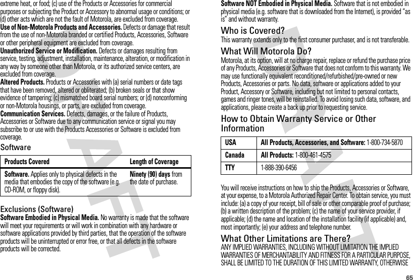 65extreme heat, or food; (c) use of the Products or Accessories for commercial purposes or subjecting the Product or Accessory to abnormal usage or conditions; or (d) other acts which are not the fault of Motorola, are excluded from coverage.Use of Non-Motorola Products and Accessories. Defects or damage that result from the use of non-Motorola branded or certified Products, Accessories, Software or other peripheral equipment are excluded from coverage.Unauthorized Service or Modification. Defects or damages resulting from service, testing, adjustment, installation, maintenance, alteration, or modification in any way by someone other than Motorola, or its authorized service centers, are excluded from coverage.Altered Products. Products or Accessories with (a) serial numbers or date tags that have been removed, altered or obliterated; (b) broken seals or that show evidence of tampering; (c) mismatched board serial numbers; or (d) nonconforming or non-Motorola housings, or parts, are excluded from coverage.Communication Services. Defects, damages, or the failure of Products, Accessories or Software due to any communication service or signal you may subscribe to or use with the Products Accessories or Software is excluded from coverage.SoftwareExclusions (Software)Software Embodied in Physical Media. No warranty is made that the software will meet your requirements or will work in combination with any hardware or software applications provided by third parties, that the operation of the software products will be uninterrupted or error free, or that all defects in the software products will be corrected.Products Covered Length of CoverageSoftware. Applies only to physical defects in the media that embodies the copy of the software (e.g. CD-ROM, or floppy disk).Ninety (90) days from the date of purchase.Software NOT Embodied in Physical Media. Software that is not embodied in physical media (e.g. software that is downloaded from the Internet), is provided “as is” and without warranty.Who is Covered?This warranty extends only to the first consumer purchaser, and is not transferable.What Will Motorola Do?Motorola, at its option, will at no charge repair, replace or refund the purchase price of any Products, Accessories or Software that does not conform to this warranty. We may use functionally equivalent reconditioned/refurbished/pre-owned or new Products, Accessories or parts. No data, software or applications added to your Product, Accessory or Software, including but not limited to personal contacts, games and ringer tones, will be reinstalled. To avoid losing such data, software, and applications, please create a back up prior to requesting service.How to Obtain Warranty Service or Other InformationYou will receive instructions on how to ship the Products, Accessories or Software, at your expense, to a Motorola Authorized Repair Center. To obtain service, you must include: (a) a copy of your receipt, bill of sale or other comparable proof of purchase; (b) a written description of the problem; (c) the name of your service provider, if applicable; (d) the name and location of the installation facility (if applicable) and, most importantly; (e) your address and telephone number.What Other Limitations are There?ANY IMPLIED WARRANTIES, INCLUDING WITHOUT LIMITATION THE IMPLIED WARRANTIES OF MERCHANTABILITY AND FITNESS FOR A PARTICULAR PURPOSE, SHALL BE LIMITED TO THE DURATION OF THIS LIMITED WARRANTY, OTHERWISE USA All Products, Accessories, and Software: 1-800-734-5870Canada All Products: 1-800-461-4575TTY1-888-390-6456