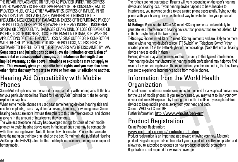 66THE REPAIR, REPLACEMENT, OR REFUND AS PROVIDED UNDER THIS EXPRESS LIMITED WARRANTY IS THE EXCLUSIVE REMEDY OF THE CONSUMER, AND IS PROVIDED IN LIEU OF ALL OTHER WARRANTIES, EXPRESS OR IMPLIED. IN NO EVENT SHALL MOTOROLA BE LIABLE, WHETHER IN CONTRACT OR TORT (INCLUDING NEGLIGENCE) FOR DAMAGES IN EXCESS OF THE PURCHASE PRICE OF THE PRODUCT, ACCESSORY OR SOFTWARE, OR FOR ANY INDIRECT, INCIDENTAL, SPECIAL OR CONSEQUENTIAL DAMAGES OF ANY KIND, OR LOSS OF REVENUE OR PROFITS, LOSS OF BUSINESS, LOSS OF INFORMATION OR DATA, SOFTWARE OR APPLICATIONS OR OTHER FINANCIAL LOSS ARISING OUT OF OR IN CONNECTION WITH THE ABILITY OR INABILITY TO USE THE PRODUCTS, ACCESSORIES OR SOFTWARE TO THE FULL EXTENT THESE DAMAGES MAY BE DISCLAIMED BY LAW.Some states and jurisdictions do not allow the limitation or exclusion of incidental or consequential damages, or limitation on the length of an implied warranty, so the above limitations or exclusions may not apply to you. This warranty gives you specific legal rights, and you may also have other rights that vary from state to state or from one jurisdiction to another.Hearing Aid Compatibility with Mobile PhonesHearing Aid CompatibilitySome Motorola phones are measured for compatibility with hearing aids. If the box for your particular model has “Rated for Hearing Aids” printed on it, the following explanation applies.When some mobile phones are used near some hearing devices (hearing aids and cochlear implants), users may detect a buzzing, humming, or whining noise. Some hearing devices are more immune than others to this interference noise, and phones also vary in the amount of interference they generate.The wireless telephone industry has developed ratings for some of their mobile phones, to assist hearing device users in finding phones that may be compatible with their hearing devices. Not all phones have been rated. Phones that are rated have the rating on their box or a label on the box. To maintain the published Hearing Aid Compatibility (HAC) rating for this mobile phone, use only the original equipment battery model.The ratings are not guarantees. Results will vary depending on the user’s hearing device and hearing loss. If your hearing device happens to be vulnerable to interference, you may not be able to use a rated phone successfully. Trying out the phone with your hearing device is the best way to evaluate it for your personal needs.M-Ratings: Phones rated M3 or M4 meet FCC requirements and are likely to generate less interference to hearing devices than phones that are not labeled. M4 is the better/higher of the two ratings.T-Ratings: Phones rated T3 or T4 meet FCC requirements and are likely to be more usable with a hearing device’s telecoil (“T Switch” or “Telephone Switch”) than unrated phones. T4 is the better/higher of the two ratings. (Note that not all hearing devices have telecoils in them.)Hearing devices may also be measured for immunity to this type of interference. Your hearing device manufacturer or hearing health professional may help you find results for your hearing device. The more immune your hearing aid is, the less likely you are to experience interference noise from mobile phones.Information from the World Health OrganizationWHO InformationPresent scientific information does not indicate the need for any special precautions for the use of mobile phones. If you are concerned, you may want to limit your own or your children’s RF exposure by limiting the length of calls or by using handsfree devices to keep mobile phones away from your head and body.Source: WHO Fact Sheet 193Further information: http://www.who.int/peh-emfProduct RegistrationRegistrationOnline Product Registration:www.motorola.com/us/productregistrationProduct registration is an important step toward enjoying your new Motorola product. Registering permits us to contact you for product or software updates and allows you to subscribe to updates on new products or special promotions. Registration is not required for warranty coverage.