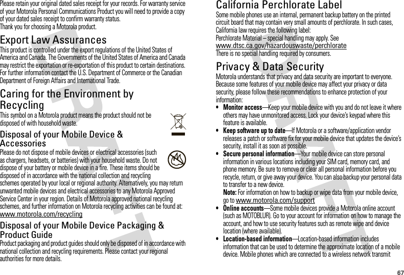 67Please retain your original dated sales receipt for your records. For warranty service of your Motorola Personal Communications Product you will need to provide a copy of your dated sales receipt to confirm warranty status.Thank you for choosing a Motorola product.Export Law AssurancesExport LawThis product is controlled under the export regulations of the United States of America and Canada. The Governments of the United States of America and Canada may restrict the exportation or re-exportation of this product to certain destinations. For further information contact the U.S. Department of Commerce or the Canadian Department of Foreign Affairs and International Trade.Caring for the Environment by RecyclingRecycli ng Inform ationThis symbol on a Motorola product means the product should not be disposed of with household waste.Disposal of your Mobile Device &amp; AccessoriesPlease do not dispose of mobile devices or electrical accessories (such as chargers, headsets, or batteries) with your household waste. Do not dispose of your battery or mobile device in a fire. These items should be disposed of in accordance with the national collection and recycling schemes operated by your local or regional authority. Alternatively, you may return unwanted mobile devices and electrical accessories to any Motorola Approved Service Center in your region. Details of Motorola approved national recycling schemes, and further information on Motorola recycling activities can be found at: www.motorola.com/recyclingDisposal of your Mobile Device Packaging &amp; Product GuideProduct packaging and product guides should only be disposed of in accordance with national collection and recycling requirements. Please contact your regional authorities for more details.032376oCalifornia Perchlorate LabelPerchlorat e LabelSome mobile phones use an internal, permanent backup battery on the printed circuit board that may contain very small amounts of perchlorate. In such cases, California law requires the following label:Perchlorate Material – special handling may apply. See www.dtsc.ca.gov/hazardouswaste/perchlorateThere is no special handling required by consumers.Privacy &amp; Data SecurityPriva cy &amp; Data Secur ityMotorola understands that privacy and data security are important to everyone. Because some features of your mobile device may affect your privacy or data security, please follow these recommendations to enhance protection of your information:• Monitor access—Keep your mobile device with you and do not leave it where others may have unmonitored access. Lock your device’s keypad where this feature is available.• Keep software up to date—If Motorola or a software/application vendor releases a patch or software fix for your mobile device that updates the device’s security, install it as soon as possible.•Secure personal information—Your mobile device can store personal information in various locations including your SIM card, memory card, and phone memory. Be sure to remove or clear all personal information before you recycle, return, or give away your device. You can also backup your personal data to transfer to a new device.Note: For information on how to backup or wipe data from your mobile device, go to www.motorola.com/support• Online accounts—Some mobile devices provide a Motorola online account (such as MOTOBLUR). Go to your account for information on how to manage the account, and how to use security features such as remote wipe and device location (where available).• Location-based information—Location-based information includes information that can be used to determine the approximate location of a mobile device. Mobile phones which are connected to a wireless network transmit 