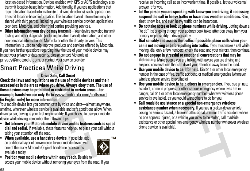 68location-based information. Devices enabled with GPS or AGPS technology also transmit location-based information. Additionally, if you use applications that require location-based information (e.g. driving directions), such applications transmit location-based information. This location-based information may be shared with third parties, including your wireless service provider, applications providers, Motorola, and other third parties providing services.•Other information your device may transmit—Your device may also transmit testing and other diagnostic (including location-based) information, and other non-personal information to Motorola or other third-party servers. This information is used to help improve products and services offered by Motorola.If you have further questions regarding how the use of your mobile device may impact your privacy or data security, please contact Motorola at privacy@motorola.com, or contact your service provider.Smart Practices While DrivingDrivi ng SafetyDrive Safe, Call SmartCheck the laws and regulations on the use of mobile devices and their accessories in the areas where you drive. Always obey them. The use of these devices may be prohibited or restricted in certain areas—for example, handsfree use only. Go to www.motorola.com/callsmart (in English only) for more information.Your mobile device lets you communicate by voice and data—almost anywhere, anytime, wherever wireless service is available and safe conditions allow. When driving a car, driving is your first responsibility. If you choose to use your mobile device while driving, remember the following tips:• Get to know your Motorola mobile device and its features such as speed dial and redial. If available, these features help you to place your call without taking your attention off the road.• When available, use a handsfree device. If possible, add an additional layer of convenience to your mobile device with one of the many Motorola Original handsfree accessories available today.• Position your mobile device within easy reach. Be able to access your mobile device without removing your eyes from the road. If you receive an incoming call at an inconvenient time, if possible, let your voicemail answer it for you.• Let the person you are speaking with know you are driving; if necessary, suspend the call in heavy traffic or hazardous weather conditions. Rain, sleet, snow, ice, and even heavy traffic can be hazardous.• Do not take notes or look up phone numbers while driving. Jotting down a “to do” list or going through your address book takes attention away from your primary responsibility—driving safely.• Dial sensibly and assess the traffic; if possible, place calls when your car is not moving or before pulling into traffic. If you must make a call while moving, dial only a few numbers, check the road and your mirrors, then continue.• Do not engage in stressful or emotional conversations that may be distracting. Make people you are talking with aware you are driving and suspend conversations that can divert your attention away from the road.•Use your mobile device to call for help. Dial 911 or other local emergency number in the case of fire, traffic accident, or medical emergencies (wherever wireless phone service is available).•Use your mobile device to help others in emergencies. If you see an auto accident, crime in progress, or other serious emergency where lives are in danger, call 911 or other local emergency number (wherever wireless phone service is available), as you would want others to do for you.•Call roadside assistance or a special non-emergency wireless assistance number when necessary. If you see a broken-down vehicle posing no serious hazard, a broken traffic signal, a minor traffic accident where no one appears injured, or a vehicle you know to be stolen, call roadside assistance or other special non-emergency wireless number (wherever wireless phone service is available).