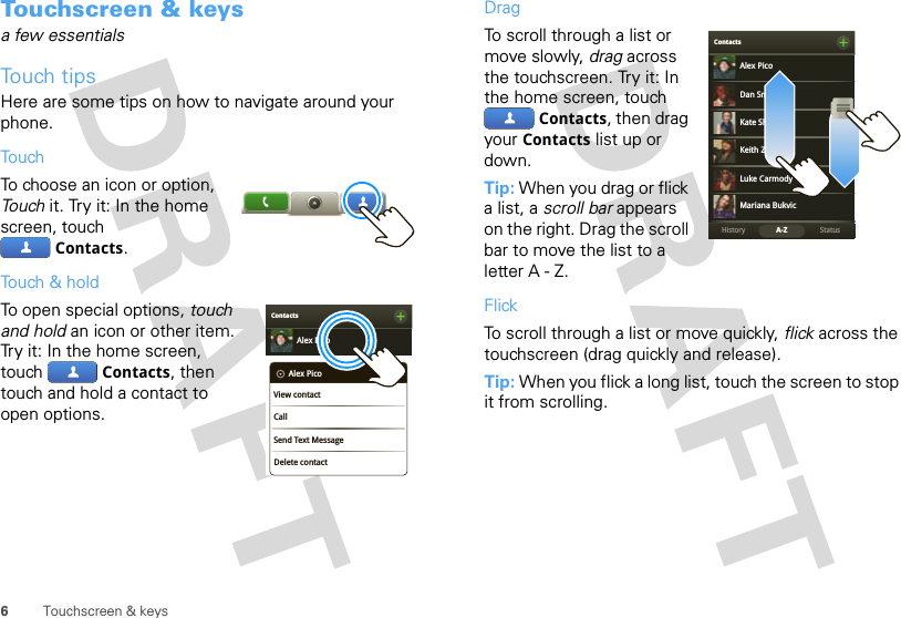 6Touchscreen &amp; keysTouchscreen &amp; keysa few essentialsTouch tipsHere are some tips on how to navigate around your phone.TouchTo choose an icon or option, Touch it. Try it: In the home screen, touch Contacts.Touch &amp; holdTo open special options, touch and hold an icon or other item. Try it: In the home screen, touch  Contacts, then touch and hold a contact to open options.ContactsAlex PicoDelete contactAlex PicoView contactCallSend Text MessageDragTo scroll through a list or move slowly, drag across the touchscreen. Try it: In the home screen, touch Contacts, then drag your Contacts list up or down.Tip: When you drag or flick a list, a scroll bar appears on the right. Drag the scroll bar to move the list to a letter A - Z.FlickTo scroll through a list or move quickly, flick across the touchscreen (drag quickly and release).Tip: When you flick a long list, touch the screen to stop it from scrolling.BContactsStatusHistory A-ZAlex PicoMariana BukvicLuke CarmodyDan SmithKeith ZangKate Shunney