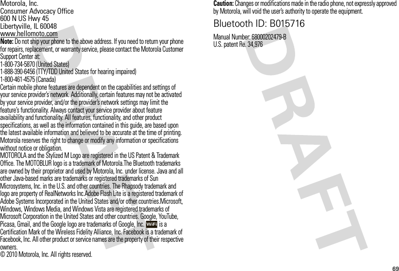 69 Motorola, Inc.Consumer Advocacy Office600 N US Hwy 45Libertyville, IL 60048www.hellomoto.comNote: Do not ship your phone to the above address. If you need to return your phone for repairs, replacement, or warranty service, please contact the Motorola Customer Support Center at:1-800-734-5870 (United States)1-888-390-6456 (TTY/TDD United States for hearing impaired)1-800-461-4575 (Canada)Certain mobile phone features are dependent on the capabilities and settings of your service provider’s network. Additionally, certain features may not be activated by your service provider, and/or the provider’s network settings may limit the feature’s functionality. Always contact your service provider about feature availability and functionality. All features, functionality, and other product specifications, as well as the information contained in this guide, are based upon the latest available information and believed to be accurate at the time of printing. Motorola reserves the right to change or modify any information or specifications without notice or obligation.MOTOROLA and the Stylized M Logo are registered in the US Patent &amp; Trademark Office. The MOTOBLUR logo is a trademark of Motorola.The Bluetooth trademarks are owned by their proprietor and used by Motorola, Inc. under license. Java and all other Java-based marks are trademarks or registered trademarks of Sun Microsystems, Inc. in the U.S. and other countries. The Rhapsody trademark and logo are property of RealNetworks Inc.Adobe Flash Lite is a registered trademark of Adobe Systems Incorporated in the United States and/or other countries.Microsoft, Windows, Windows Media, and Windows Vista are registered trademarks of Microsoft Corporation in the United States and other countries. Google, YouTube, Picasa, Gmail, and the Google logo are trademarks of Google, Inc.  is a Certification Mark of the Wireless Fidelity Alliance, Inc. Facebook is a trademark of Facebook, Inc. All other product or service names are the property of their respective owners.© 2010 Motorola, Inc. All rights reserved.Caution: Changes or modifications made in the radio phone, not expressly approved by Motorola, will void the user’s authority to operate the equipment.Bluetooth ID: B015716Manual Number: 68000202479-BU.S. patent Re. 34,976