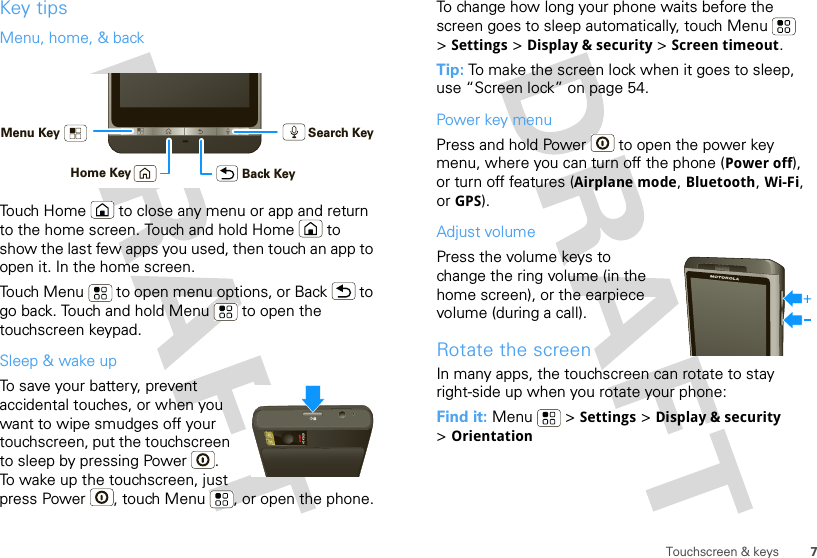 7Touchscreen &amp; keysKey tipsMenu, home, &amp; backTouch Home  to close any menu or app and return to the home screen. Touch and hold Home  to show the last few apps you used, then touch an app to open it. In the home screen.Touch Menu  to open menu options, or Back  to go back. Touch and hold Menu  to open the touchscreen keypad.Sleep &amp; wake upTo save your battery, prevent accidental touches, or when you want to wipe smudges off your touchscreen, put the touchscreen to sleep by pressing Power . To wake up the touchscreen, just press Power , touch Menu , or open the phone.Back KeyMenu KeyHome KeySearch KeyTo change how long your phone waits before the screen goes to sleep automatically, touch Menu  &gt;Settings &gt; Display &amp; security &gt; Screen timeout.Tip: To make the screen lock when it goes to sleep, use “Screen lock” on page 54.Power key menuPress and hold Power  to open the power key menu, where you can turn off the phone (Power off), or turn off features (Airplane mode, Bluetooth, Wi-Fi, or GPS).Adjust volumePress the volume keys to change the ring volume (in the home screen), or the earpiece volume (during a call).Rotate the screenIn many apps, the touchscreen can rotate to stay right-side up when you rotate your phone:Find it: Menu  &gt; Settings &gt; Display &amp; security &gt;Orientation