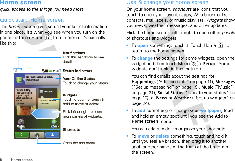 8Home screenHome screenquick access to the things you need mostQuick start: Home screenThe home screen gives you all your latest information in one place. It’s what you see when you turn on the phone or touch Home  from a menu. It’s basically like this:Trevor GilleyThis seems likea good day to start exercising, right?5 min agoNo recent status updates.Update now!Browser11:35MessagingMessagingNo recent unseen messages.Status IndicatorsYour Online StatusTouch to change your status.WidgetsTouch to open, or touch &amp; hold to move or delete.Flick left or right to open more panels of widgets.ShortcutsOpen the app menu.NotificationsFlick this bar down to see details.Use &amp; change your home screenOn your home screen, shortcuts are icons that you touch to open your favorite apps, Web bookmarks, contacts, mail labels, or music playlists. Widgets show you news, weather, messages, and other updates.Flick the home screen left or right to open other panels of shortcuts and widgets.•To  open something, touch it. Touch Home  to return to the home screen.•To  change the settings for some widgets, open the widget and then touch Menu  &gt; Setup. (Some widgets don’t include this feature.)You can find details about the settings for Happenings (“Add accounts” on page 11), Messages (“Set up messaging” on page 19), Music (“Music” on page 31), Social Status (“Update your status” on page 10), or News or Weather (“Set up widgets” on page 24).•To  add something or change your wallpaper, touch and hold an empty spot until you see the Add to Home screen menu.You can add a folder to organize your shortcuts.•To  move or delete something, touch and hold it until you feel a vibration, then drag it to another spot, another panel, or the trash at the bottom of the screen.