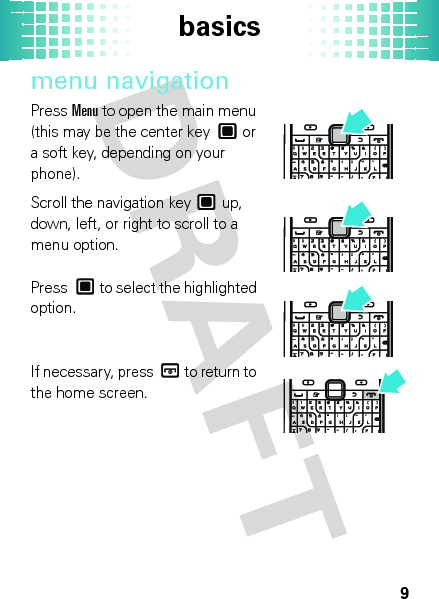 basics9menu navigationPressMenu to open the main menu (this may be the center key  or a soft key, depending on your phone).Scroll the navigation key  up, down, left, or right to scroll to a menu option.Press  to select the highlighted option.If necessary, press  to return to the home screen.