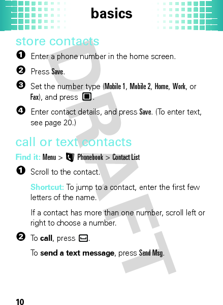 basics10store contacts  1Enter a phone number in the home screen.2PressSave.3Set the number type (Mobile 1, Mobile 2, Home, Work, or Fax), and press .4Enter contact details, and pressSave. (To enter text, see page 20.)call or text contactsFind it: Menu &gt;LPhonebook &gt;Contact List  1Scroll to the contact.Shortcut: To jump to a contact, enter the first few letters of the name.If a contact has more than one number, scroll left or right to choose a number.2To  call, press .To  send a text message, pressSend Msg.