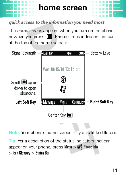 home screen11home screenquick access to the information you need mostThe home screen appears when you turn on the phone, or when you press . Phone status indicators appear at the top of the home screen:Note: Your phone’s home screen may be a little different.Tip: For a description of the status indicators that can appear on your phone, pressMenu &gt; ÛPhone Info &gt;Icon Glossary &gt;Status Bar.Wed 10/15/10 12:15 pmMessage ContactsMenuLeft Soft KeySignal StrengthScroll    up or  down to open shortcuts.Center Key Right Soft KeyBattery Level