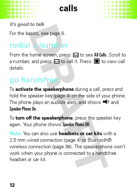 calls12callsit’s good to talkFor the basics, see page 8.redial a numberFrom the home screen, press  to see All Calls. Scroll to a number, and press  to call it. Press  to view call details.go handsfreeTo  activate the speakerphone during a call, press and hold the speaker key (page 4) on the side of your phone. The phone plays an audible alert, and showsq and Speaker Phone On.To  turn off the speakerphone, press the speaker key again. Your phone shows Speaker Phone Off.Note: You can also use headsets or car kits with a 2.5 mm wired connection (page 4) or Bluetooth® wireless connection (page 36). The speakerphone won’t work when your phone is connected to a handsfree headset or car kit.