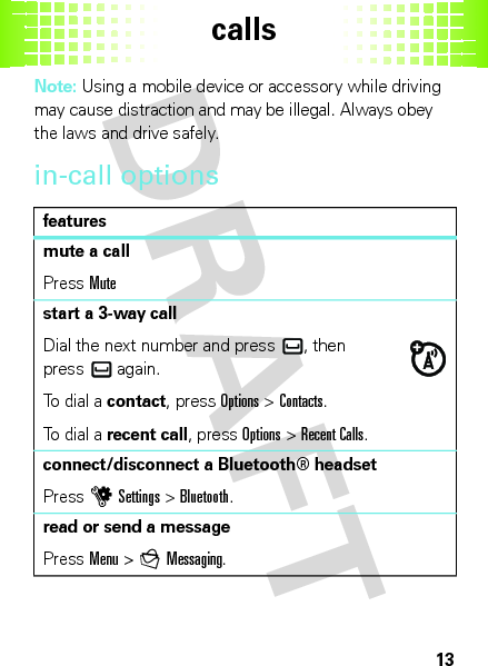 calls13Note: Using a mobile device or accessory while driving may cause distraction and may be illegal. Always obey the laws and drive safely.in-call optionsfeaturesmute a callPressMutestart a 3-way callDial the next number and press , then press  again.To dial a contact, pressOptions &gt;Contacts.To dial a recent call, pressOptions &gt;Recent Calls.connect/disconnect a Bluetooth® headsetPressuSettings &gt;Bluetooth.read or send a messagePressMenu &gt; gMessaging.