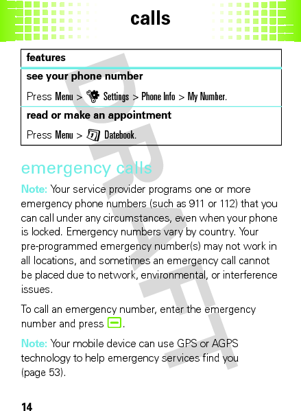 calls14emergency callsNote: Your service provider programs one or more emergency phone numbers (such as 911 or 112) that you can call under any circumstances, even when your phone is locked. Emergency numbers vary by country. Your pre-programmed emergency number(s) may not work in all locations, and sometimes an emergency call cannot be placed due to network, environmental, or interference issues.To call an emergency number, enter the emergency number and press¯.Note: Your mobile device can use GPS or AGPS technology to help emergency services find you (page 53).see your phone numberPressMenu &gt;uSettings &gt;Phone Info &gt;My Number.read or make an appointmentPressMenu &gt;GDatebook.features