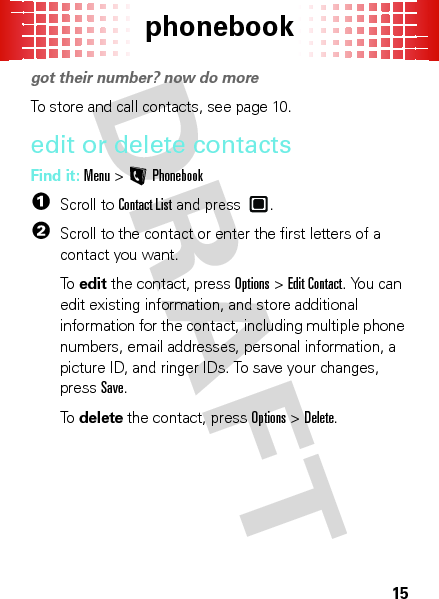 phonebook15phonebookgot their number? now do moreTo store and call contacts, see page 10.edit or delete contactsFind it: Menu &gt;LPhonebook  1Scroll to Contact List and press .2Scroll to the contact or enter the first letters of a contact you want.To  edit the contact, pressOptions &gt;Edit Contact. You can edit existing information, and store additional information for the contact, including multiple phone numbers, email addresses, personal information, a picture ID, and ringer IDs. To save your changes, pressSave.To  delete the contact, pressOptions &gt;Delete.