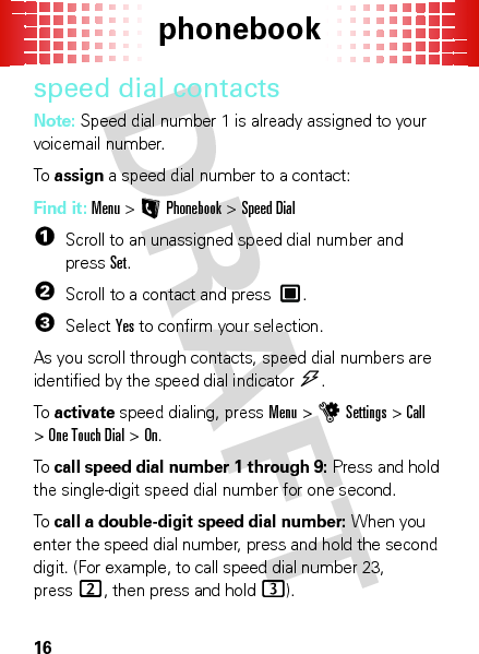 phonebook16speed dial contactsNote: Speed dial number 1 is already assigned to your voicemail number.To  assign a speed dial number to a contact:Find it: Menu&gt;LPhonebook &gt;Speed Dial  1Scroll to an unassigned speed dial number and pressSet.2Scroll to a contact and press .3SelectYes to confirm your selection.As you scroll through contacts, speed dial numbers are identified by the speed dial indicator&gt;. To  activate speed dialing, pressMenu &gt;uSettings &gt;Call &gt;One Touch Dial &gt;On.To  call speed dial number 1 through 9: Press and hold the single-digit speed dial number for one second.To  call a double-digit speed dial number: When you enter the speed dial number, press and hold the second digit. (For example, to call speed dial number 23, press2, then press and hold3).