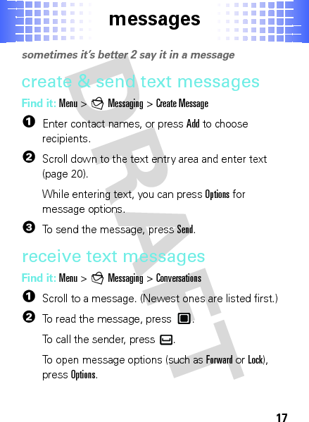 messages17messagessometimes it’s better 2 say it in a messagecreate &amp; send text messagesFind it: Menu &gt;gMessaging &gt;Create Message  1Enter contact names, or pressAdd to choose recipients.2Scroll down to the text entry area and enter text (page 20).While entering text, you can pressOptions for message options.3To send the message, pressSend.receive text messagesFind it: Menu &gt;gMessaging &gt;Conversations  1Scroll to a message. (Newest ones are listed first.)2To read the message, press .To call the sender, press .To open message options (such as Forward or Lock), pressOptions.