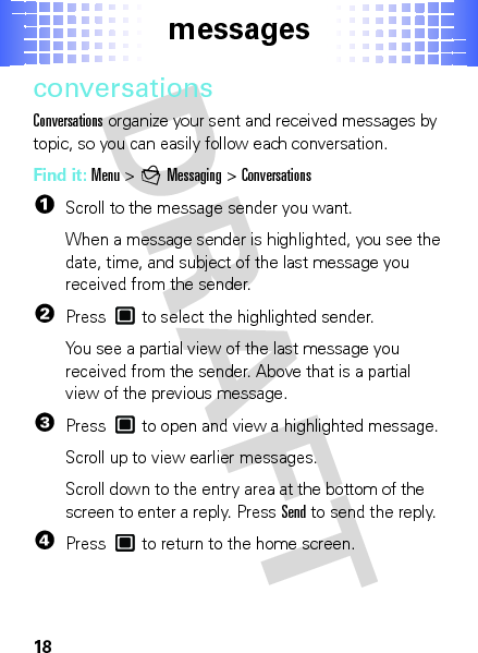 messages18conversationsConversations organize your sent and received messages by topic, so you can easily follow each conversation.Find it: Menu &gt;gMessaging &gt;Conversations  1Scroll to the message sender you want.When a message sender is highlighted, you see the date, time, and subject of the last message you received from the sender.2Press  to select the highlighted sender.You see a partial view of the last message you received from the sender. Above that is a partial view of the previous message.3Press  to open and view a highlighted message.Scroll up to view earlier messages.Scroll down to the entry area at the bottom of the screen to enter a reply. PressSend to send the reply.4Press  to return to the home screen.