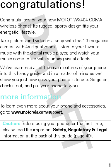 1congratulations!Congratulations on your new MOTOTM WX404 CDMA wireless phone! Its rugged, sporty design fits your energetic lifestyle.Take pictures and video in a snap with the 1.3 megapixel camera with 4x digital zoom. Listen to your favorite music with the digital music player, and watch your music come to life with stunning visual effects.We’ve crammed all of the main features of your phone into this handy guide, and in a matter of minutes we’ll show you just how easy your phone is to use. So go on, check it out, and put your phone to work.more informationTo learn even more about your phone and accessories, go to www.motorola.com/support.Caution: Before using your phone for the first time, please read the important Safety, Regulatory &amp; Legal information at the back of this guide (page 49).