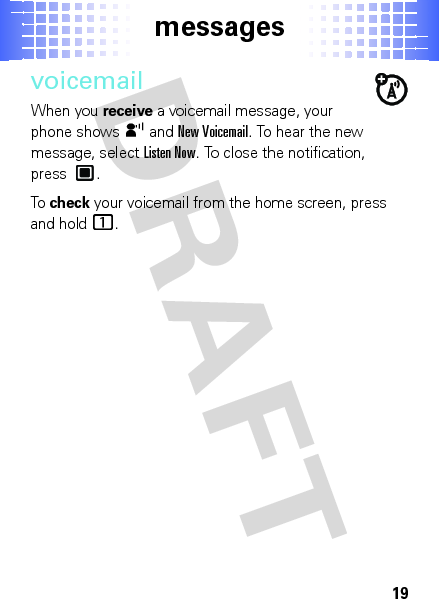 messages19voicemailWhen you receive a voicemail message, your phone showsy and New Voicemail. To hear the new message, selectListen Now. To close the notification, press .To  check your voicemail from the home screen, press and hold1. 