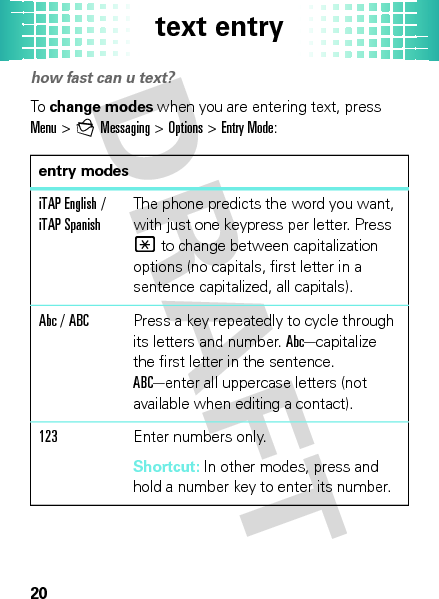 text entry20text entryhow fast can u text?To  change modes when you are entering text, press Menu&gt; gMessaging &gt; Options &gt;Entry Mode:entry modesiTAP English / iTAP SpanishThe phone predicts the word you want, with just one keypress per letter. Press * to change between capitalization options (no capitals, first letter in a sentence capitalized, all capitals).Abc / ABCPress a key repeatedly to cycle through its letters and number. Abc—capitalize the first letter in the sentence. ABC—enter all uppercase letters (not available when editing a contact).123Enter numbers only.Shortcut: In other modes, press and hold a number key to enter its number.