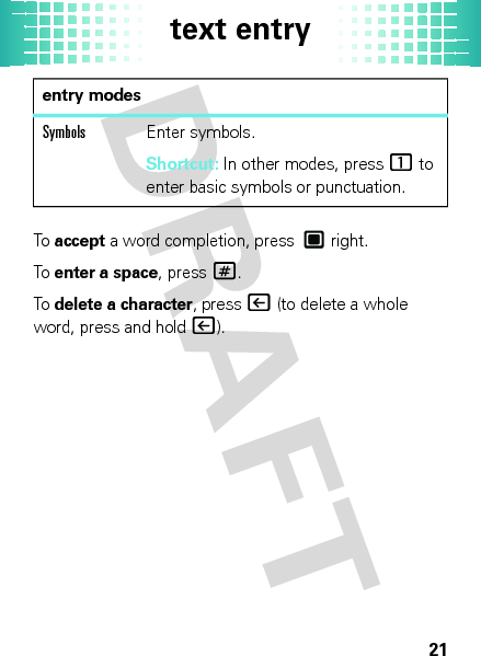 text entry21To  accept a word completion, press  right.To  enter a space, press#.To  delete a character, press| (to delete a whole word, press and hold|).SymbolsEnter symbols.Shortcut: In other modes, press1 to enter basic symbols or punctuation.entry modes