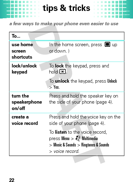 tips &amp; tricks22tips &amp; tricksa few ways to make your phone even easier to useTo...use home screen shortcutsIn the home screen, press  up or down. )lock/unlock keypadTo  lock the keypad, press and hold*.To  unlock the keypad, pressUnlock &gt;Yes.turn the speakerphone on/offPress and hold the speaker key on the side of your phone (page 4).create a voice recordPress and hold the voice key on the side of your phone (page 4).To  listen to the voice record, pressMenu &gt;jMultimedia &gt;Music &amp; Sounds &gt;Ringtones &amp; Sounds &gt;voice record.