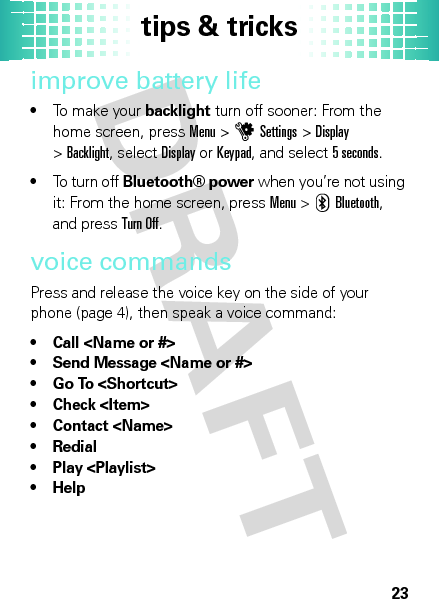 tips &amp; tricks23improve battery life•To make your backlight turn off sooner: From the home screen, pressMenu &gt;uSettings &gt;Display &gt;Backlight, selectDisplay orKeypad, and select5seconds.•To turn off Bluetooth® power when you’re not using it: From the home screen, pressMenu &gt;CBluetooth, and pressTurn Off.voice commandsPress and release the voice key on the side of your phone (page 4), then speak a voice command:• Call &lt;Name or #&gt;• Send Message &lt;Name or #&gt;• Go To &lt;Shortcut&gt;•Check &lt;Item&gt;• Contact &lt;Name&gt;•Redial• Play &lt;Playlist&gt;•Help