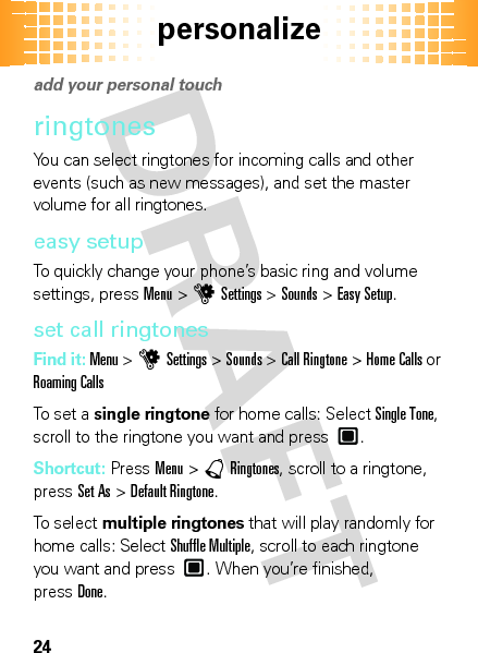 personalize24persona liz eadd your personal touch ringtonesYou can select ringtones for incoming calls and other events (such as new messages), and set the master volume for all ringtones.easy setupTo quickly change your phone’s basic ring and volume settings, pressMenu &gt;uSettings &gt;Sounds &gt;Easy Setup.set call ringtonesFind it: Menu &gt;uSettings &gt;Sounds &gt;Call Ringtone &gt;Home Calls or Roaming CallsTo set a single ringtone for home calls: Select Single Tone, scroll to the ringtone you want and press .Shortcut: PressMenu &gt;àRingtones, scroll to a ringtone, pressSet As &gt;Default Ringtone.To select multiple ringtones that will play randomly for home calls: Select Shuffle Multiple, scroll to each ringtone you want and press . When you’re finished, pressDone. 