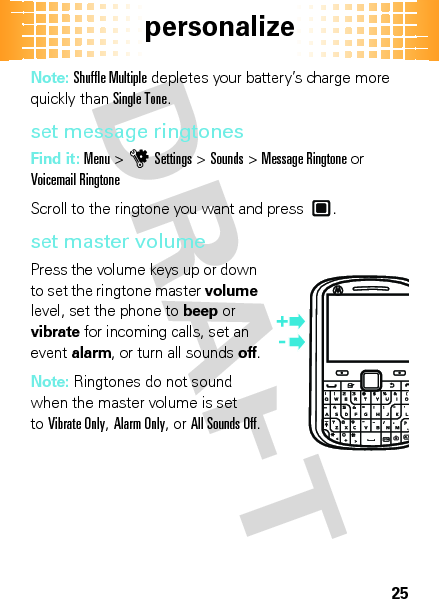 personalize25Note: Shuffle Multiple depletes your battery’s charge more quickly than Single Tone.set message ringtonesFind it: Menu &gt;uSettings &gt;Sounds &gt;Message Ringtone or Voicemail RingtoneScroll to the ringtone you want and press .set master volumePress the volume keys up or down to set the ringtone master volume level, set the phone to beep or vibrate for incoming calls, set an event alarm, or turn all sounds off.Note: Ringtones do not sound when the master volume is set toVibrate Only, Alarm Only, or All Sounds Off.