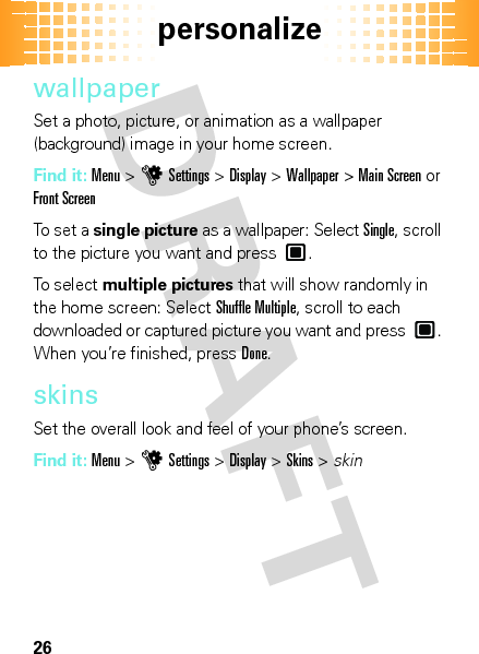 personalize26wallpaperSet a photo, picture, or animation as a wallpaper (background) image in your home screen.Find it: Menu &gt;uSettings &gt;Display &gt;Wallpaper &gt;Main Screen or Front ScreenTo set a single picture as a wallpaper: Select Single, scroll to the picture you want and press .To select multiple pictures that will show randomly in the home screen: Select Shuffle Multiple, scroll to each downloaded or captured picture you want and press . When you’re finished, pressDone.skinsSet the overall look and feel of your phone’s screen.Find it: Menu&gt;uSettings &gt;Display &gt;Skins &gt; skin