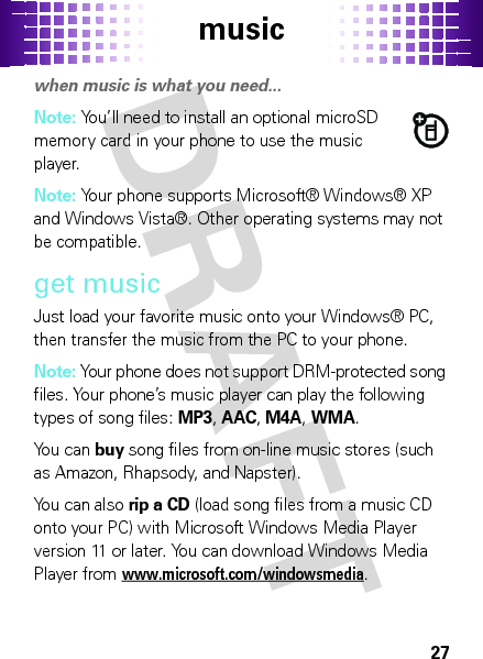 music27musi cwhen music is what you need...Note: You’ll need to install an optional microSD memory card in your phone to use the music player.Note: Your phone supports Microsoft® Windows® XP and Windows Vista®. Other operating systems may not be compatible.get musicJust load your favorite music onto your Windows® PC, then transfer the music from the PC to your phone.Note: Your phone does not support DRM-protected song files. Your phone’s music player can play the following types of song files: MP3, AAC, M4A, WMA.You can buy song files from on-line music stores (such as Amazon, Rhapsody, and Napster).You can also rip a CD (load song files from a music CD onto your PC) with Microsoft Windows Media Player version 11 or later. You can download Windows Media Player from www.microsoft.com/windowsmedia.