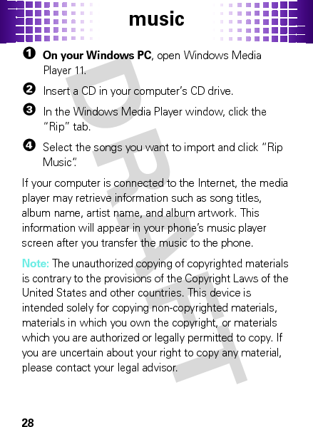 music28  1On your Windows PC, open Windows Media Player 11.2Insert a CD in your computer’s CD drive.3In the Windows Media Player window, click the “Rip” tab.4Select the songs you want to import and click “Rip Music“.If your computer is connected to the Internet, the media player may retrieve information such as song titles, album name, artist name, and album artwork. This information will appear in your phone’s music player screen after you transfer the music to the phone.Note: The unauthorized copying of copyrighted materials is contrary to the provisions of the Copyright Laws of the United States and other countries. This device is intended solely for copying non-copyrighted materials, materials in which you own the copyright, or materials which you are authorized or legally permitted to copy. If you are uncertain about your right to copy any material, please contact your legal advisor.