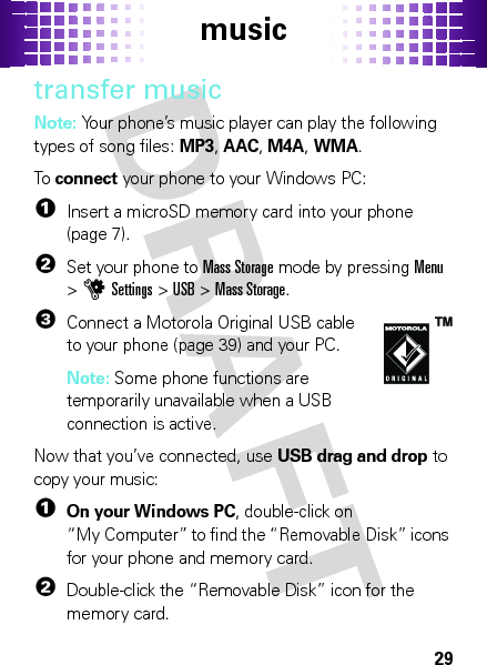 music29transfer musicNote: Your phone’s music player can play the following types of song files: MP3, AAC, M4A, WMA.To  connect your phone to your Windows PC:  1Insert a microSD memory card into your phone (page 7).2Set your phone to Mass Storage mode by pressingMenu &gt;uSettings &gt;USB &gt;Mass Storage.3Connect a Motorola Original USB cable to your phone (page 39) and your PC.Note: Some phone functions are temporarily unavailable when a USB connection is active.Now that you’ve connected, use USB drag and drop to copy your music:  1On your Windows PC, double-click on “My Computer” to find the “Removable Disk” icons for your phone and memory card.2Double-click the “Removable Disk” icon for the memory card.