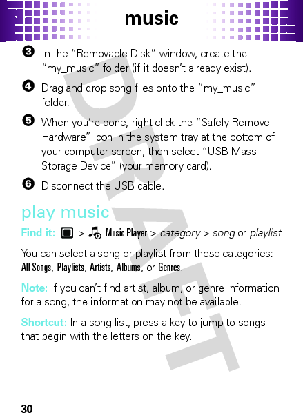 music303In the “Removable Disk” window, create the “my_music” folder (if it doesn’t already exist).4Drag and drop song files onto the “my_music” folder.5When you’re done, right-click the “Safely Remove Hardware” icon in the system tray at the bottom of your computer screen, then select “USB Mass Storage Device” (your memory card).6Disconnect the USB cable.play musicFind it:  &gt;—Music Player &gt; category &gt; song or playlistYou can select a song or playlist from these categories: All Songs, Playlists, Artists, Albums, or Genres.Note: If you can’t find artist, album, or genre information for a song, the information may not be available.Shortcut: In a song list, press a key to jump to songs that begin with the letters on the key.