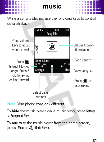 music31While a song is playing, use the following keys to control song playback.Note: Your phone may look different.To  hide the music player while music plays, pressSettings &gt;Background Play.To  return to the music player from the home screen, press  Menu &gt;—Music Player.Settings ListSong Title03:1500:30Artist, AlbumSelect player settings.View song list.Press    to pause/play.Song LengthAlbum Artwork (if available)Press       left/right to skip songs. Press &amp; hold to rewind or fast forward.Press volume keys to adust volume level.