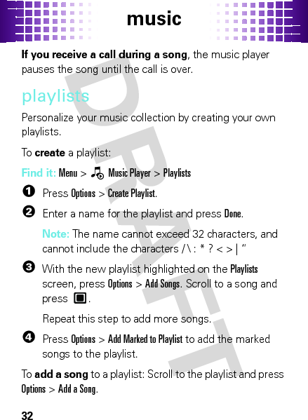 music32If you receive a call during a song, the music player pauses the song until the call is over.playlistsPersonalize your music collection by creating your own playlists.To  create a playlist:Find it: Menu &gt;—Music Player &gt;Playlists  1Press Options &gt;Create Playlist.2Enter a name for the playlist and press Done.Note: The name cannot exceed 32 characters, and cannot include the characters / \ : * ? &lt; &gt; | “3With the new playlist highlighted on the Playlists screen, press Options &gt;Add Songs. Scroll to a song and press .Repeat this step to add more songs.4PressOptions &gt;Add Marked to Playlist to add the marked songs to the playlist.To  add a song to a playlist: Scroll to the playlist and press Options &gt;Add a Song.