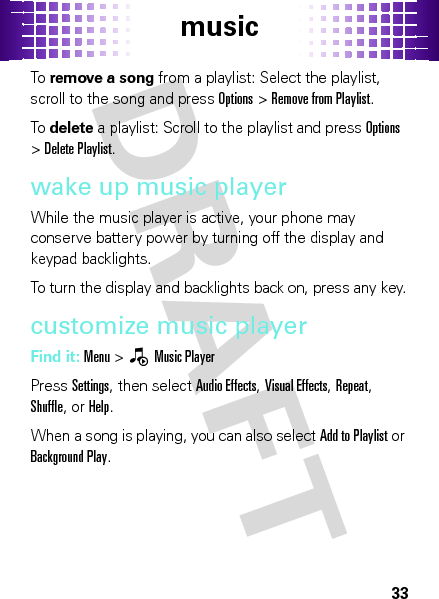 music33To  remove a song from a playlist: Select the playlist, scroll to the song and press Options &gt;Remove from Playlist.To  delete a playlist: Scroll to the playlist and press Options &gt;Delete Playlist.wake up music playerWhile the music player is active, your phone may conserve battery power by turning off the display and keypad backlights.To turn the display and backlights back on, press any key.customize music playerFind it: Menu &gt;—Music PlayerPress Settings, then select Audio Effects, Visual Effects, Repeat, Shuffle, or Help.When a song is playing, you can also select Add to Playlist or Background Play.