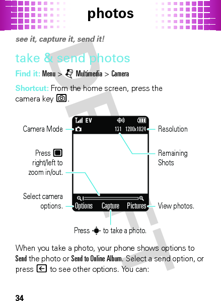 photos34photossee it, capture it, send it!take &amp; send photosFind it: Menu &gt;jMultimedia &gt;CameraShortcut: From the home screen, press the camera keye.When you take a photo, your phone shows options to Send the photo or Send to Online Album. Select a send option, or press| to see other options. You can:Options PicturesCapture131   1280x1024Select camera options.Camera ModePress        right/left to zoom in/out.Press s to take a photo.View photos.ResolutionRemaining Shots