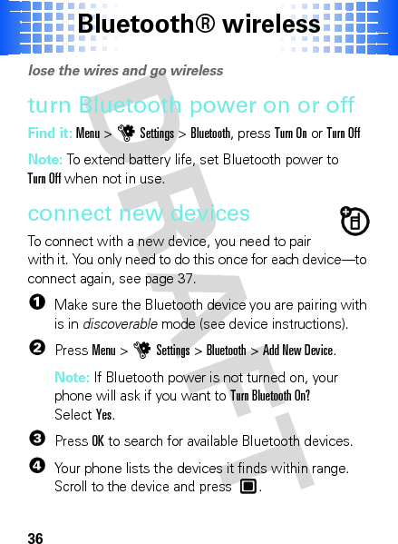 Bluetooth® wireless36Bluet ooth® wirel esslose the wires and go wirelessturn Bluetooth power on or offFind it: Menu &gt;uSettings &gt;Bluetooth, pressTurn On or Turn OffNote: To extend battery life, set Bluetooth power to Turn Off when not in use.connect new devicesTo connect with a new device, you need to pair with it. You only need to do this once for each device—to connect again, see page 37.  1Make sure the Bluetooth device you are pairing with is in discoverable mode (see device instructions).2PressMenu &gt;uSettings &gt;Bluetooth &gt;Add New Device.Note: If Bluetooth power is not turned on, your phone will ask if you want to Turn Bluetooth On? SelectYes.3PressOK to search for available Bluetooth devices.4Your phone lists the devices it finds within range. Scroll to the device and press .