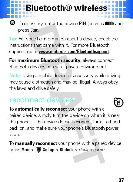 Bluetooth® wireless375If necessary, enter the device PIN (such as 0000) and pressDone.Tip: For specific information about a device, check the instructions that came with it. For more Bluetooth support, go to www.motorola.com/Bluetoothsupport.For maximum Bluetooth security, always connect Bluetooth devices in a safe, private environment.Note: Using a mobile device or accessory while driving may cause distraction and may be illegal. Always obey the laws and drive safely.reconnect devicesTo  automatically reconnect your phone with a paired device, simply turn the device on when it is near the phone. If the device doesn’t connect, turn it off and back on, and make sure your phone’s Bluetooth power is on.To  manually reconnect your phone with a paired device, pressMenu &gt;uSettings &gt;Bluetooth &gt; device name.