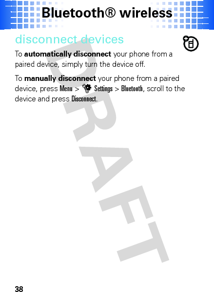 Bluetooth® wireless38disconnect devicesTo  automatically disconnect your phone from a paired device, simply turn the device off.To  manually disconnect your phone from a paired device, pressMenu &gt;uSettings &gt;Bluetooth, scroll to the device and pressDisconnect.