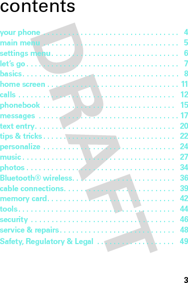 3contentsyour phone . . . . . . . . . . . . . . . . . . . . . . . . . . . . . . . . .   4main menu  . . . . . . . . . . . . . . . . . . . . . . . . . . . . . . . . .   5settings menu . . . . . . . . . . . . . . . . . . . . . . . . . . . . . . .   6let’s go . . . . . . . . . . . . . . . . . . . . . . . . . . . . . . . . . . . . .   7basics. . . . . . . . . . . . . . . . . . . . . . . . . . . . . . . . . . . . . .   8home screen . . . . . . . . . . . . . . . . . . . . . . . . . . . . . . . . 11calls . . . . . . . . . . . . . . . . . . . . . . . . . . . . . . . . . . . . . .   12phonebook  . . . . . . . . . . . . . . . . . . . . . . . . . . . . . . . .   15messages  . . . . . . . . . . . . . . . . . . . . . . . . . . . . . . . . . . 17text entry. . . . . . . . . . . . . . . . . . . . . . . . . . . . . . . . . .   20tips &amp; tricks. . . . . . . . . . . . . . . . . . . . . . . . . . . . . . . .   22personalize . . . . . . . . . . . . . . . . . . . . . . . . . . . . . . . .   24music . . . . . . . . . . . . . . . . . . . . . . . . . . . . . . . . . . . . .   27photos . . . . . . . . . . . . . . . . . . . . . . . . . . . . . . . . . . . .   34Bluetooth® wireless. . . . . . . . . . . . . . . . . . . . . . . . .   36cable connections. . . . . . . . . . . . . . . . . . . . . . . . . . .   39memory card. . . . . . . . . . . . . . . . . . . . . . . . . . . . . . .   42tools. . . . . . . . . . . . . . . . . . . . . . . . . . . . . . . . . . . . . .   44security  . . . . . . . . . . . . . . . . . . . . . . . . . . . . . . . . . . .   46service &amp; repairs. . . . . . . . . . . . . . . . . . . . . . . . . . . .   48Safety, Regulatory &amp; Legal  . . . . . . . . . . . . . . . . . . .   49